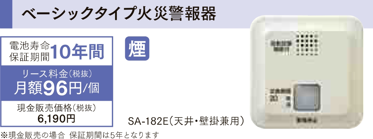 ベーシックタイプ火災警報器「SA-182E（天井・壁掛兼用）」は電池寿命保証期間が10年間、リース料金が1個あたり月額96円（税抜）で、現金販売価格は税抜きで6,190円です。現金販売の場合、保証期間は5年となります。