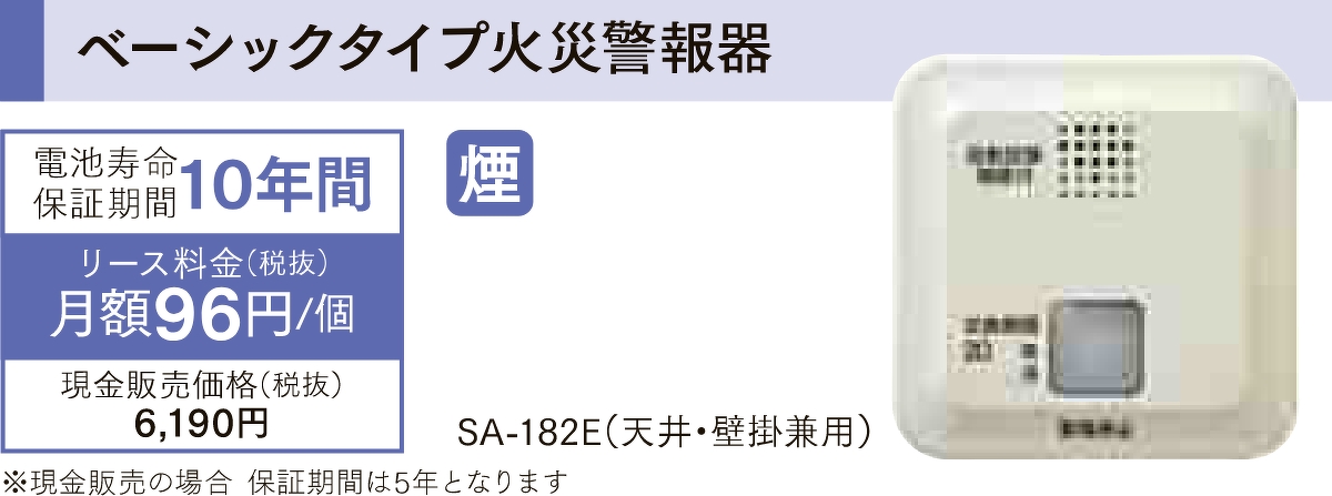 ベーシックタイプ火災警報器「SA-182E(天井・壁掛兼用)」は電池寿命保証期間が10年間、リース料金が1個あたり月額96円(税抜)で、現金販売価格は税抜きで6,190円です。現金販売の場合、保証期間は5年となります。
